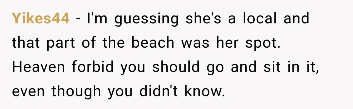 Yikes44 − I'm guessing she's a local and that part of the beach was her spot. Heaven forbid you should go and sit in it, even though you didn't know.
