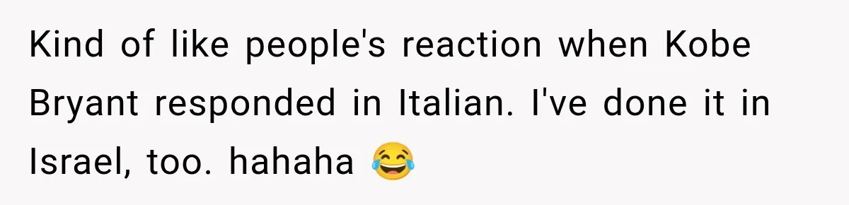 Kind of like people's reaction when Kobe Bryant responded in Italian. I've done it in Israel, too. hahaha 😂