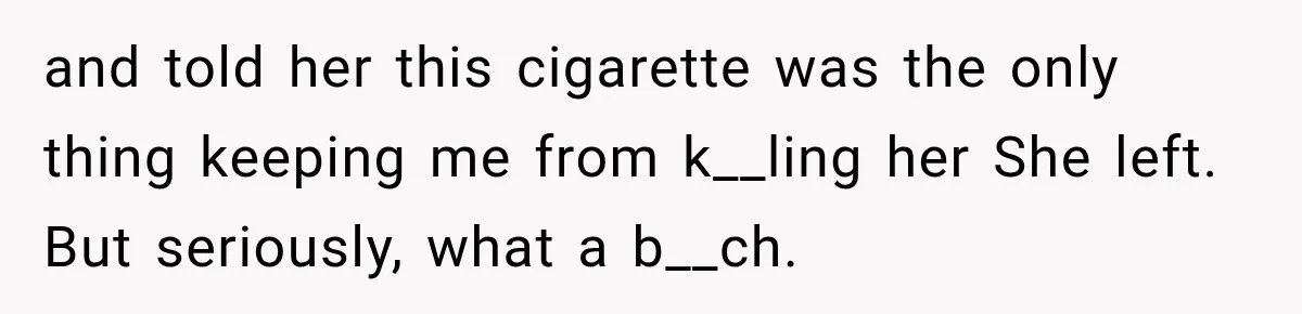 and told her this cigarette was the only thing keeping me from k__ling her She left. But seriously, what a b__ch.