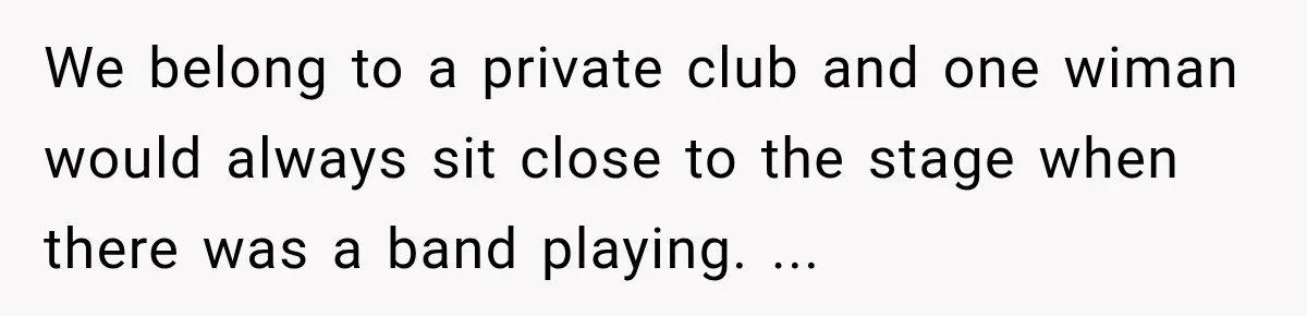 We belong to a private club and one wiman would always sit close to the stage when there was a band playing. ...