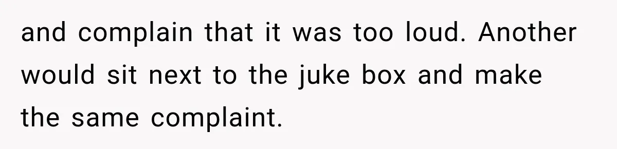 and complain that it was too loud. Another would sit next to the juke box and make the same complaint.