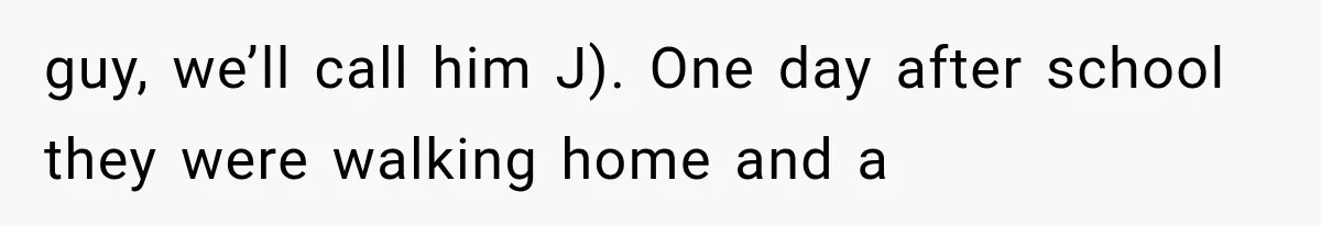 guy, we’ll call him J). One day after school they were walking home and a