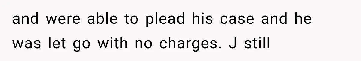 and were able to plead his case and he was let go with no charges. J still