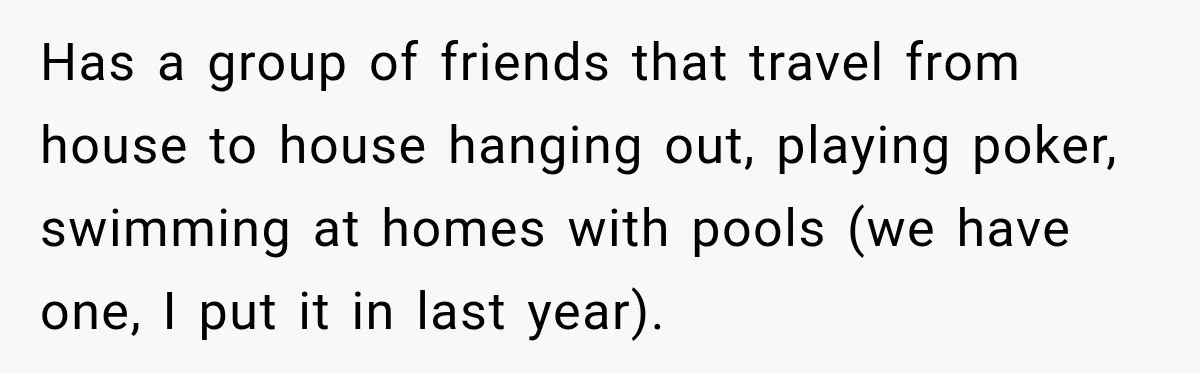 Has a group of friends that travel from house to house hanging out, playing poker, swimming at homes with pools (we have one, I put it in last year).
