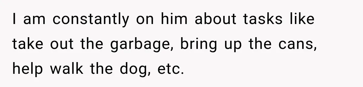 I am constantly on him about tasks like take out the garbage, bring up the cans, help walk the dog, etc.