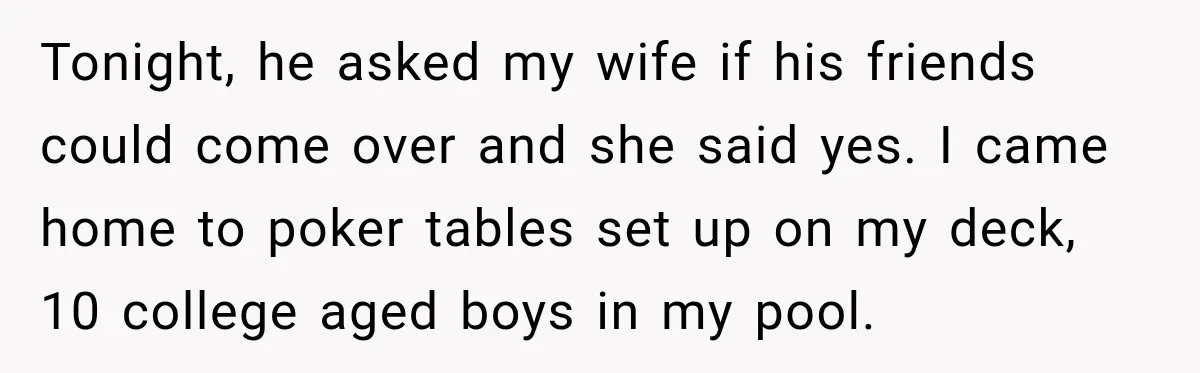 Tonight, he asked my wife if his friends could come over and she said yes. I came home to poker tables set up on my deck, 10 college aged boys...