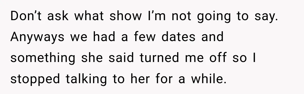 Don’t ask what show I’m not going to say. Anyways we had a few dates and something she said turned me off so I stopped talking to her for a...