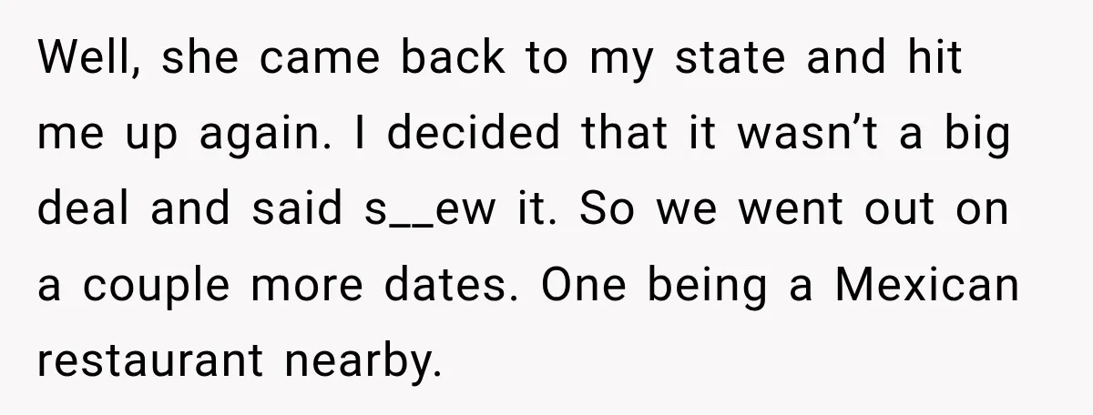 Well, she came back to my state and hit me up again. I decided that it wasn’t a big deal and said s__ew it. So we went out on a...