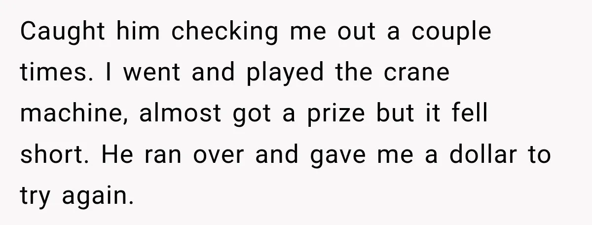 Caught him checking me out a couple times. I went and played the crane machine, almost got a prize but it fell short. He ran over and gave me a...