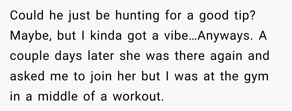 Could he just be hunting for a good tip? Maybe, but I kinda got a vibe…Anyways. A couple days later she was there again and asked me to join her...