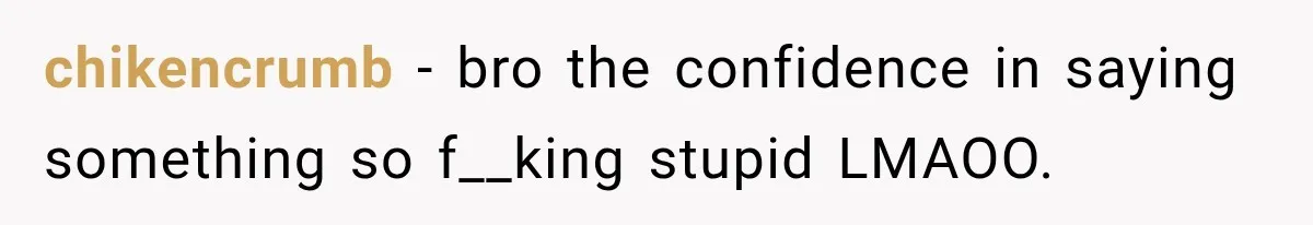 chikencrumb − bro the confidence in saying something so f__king stupid LMAOO.