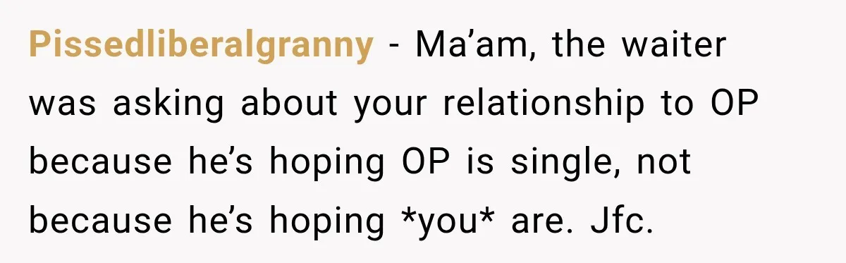 Pissedliberalgranny − Ma’am, the waiter was asking about your relationship to OP because he’s hoping OP is single, not because he’s hoping *you* are. Jfc.