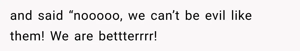 and said “nooooo, we can’t be evil like them! We are bettterrrr!