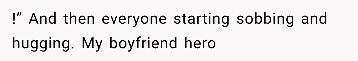 !” And then everyone starting sobbing and hugging. My boyfriend hero