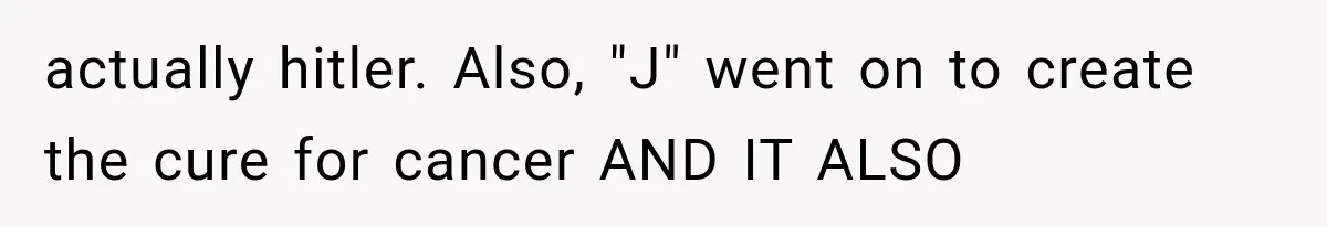 actually hitler. Also, "J" went on to create the cure for cancer AND IT ALSO