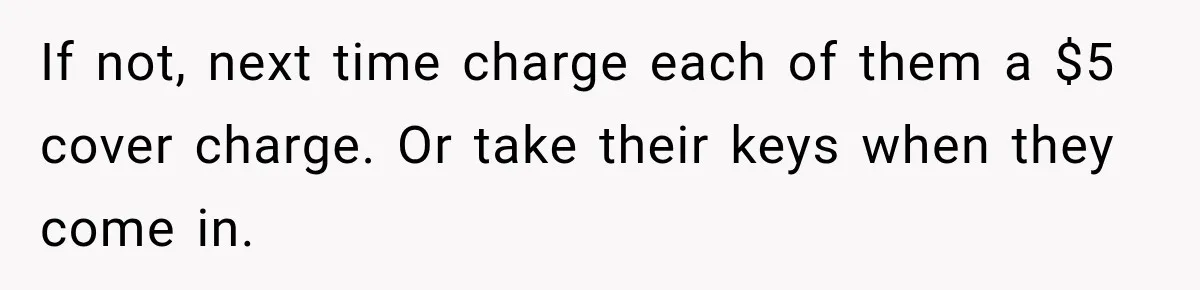 If not, next time charge each of them a $5 cover charge. Or take their keys when they come in.
