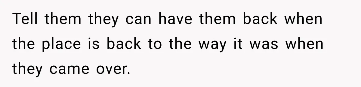 Tell them they can have them back when the place is back to the way it was when they came over.