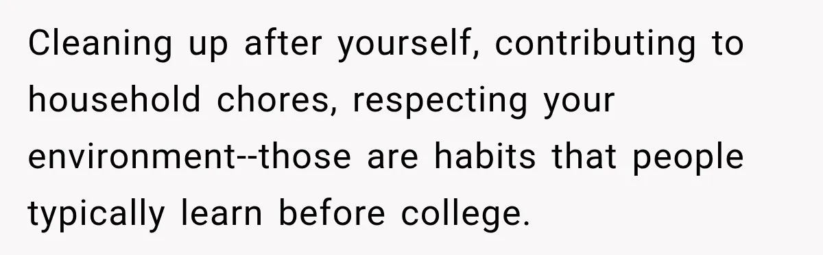 Cleaning up after yourself, contributing to household chores, respecting your environment--those are habits that people typically learn before college.