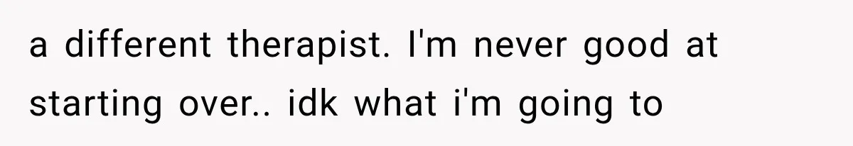 Woman Develops Feelings for Her Therapist, But One Boundary Crossing Changes Everything a different therapist. I'm never good at starting over.. idk what i'm going to