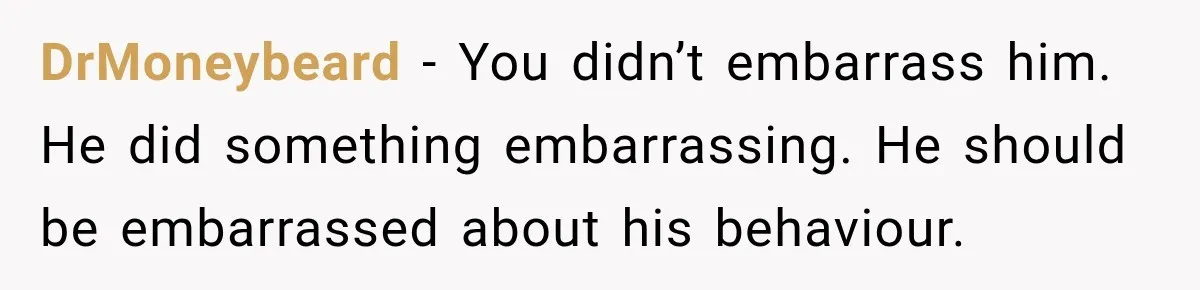 DrMoneybeard − You didn’t embarrass him. He did something embarrassing. He should be embarrassed about his behaviour.