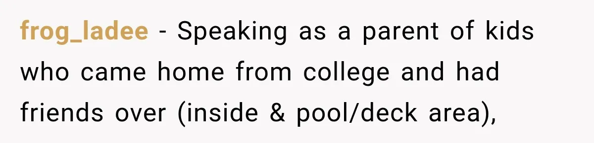 frog_ladee − Speaking as a parent of kids who came home from college and had friends over (inside & pool/deck area),
