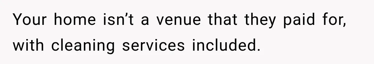 Your home isn’t a venue that they paid for, with cleaning services included.