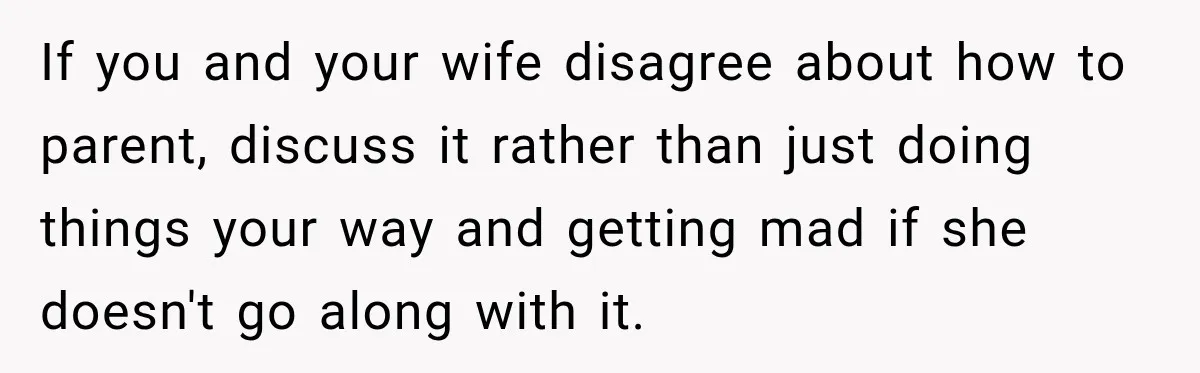 If you and your wife disagree about how to parent, discuss it rather than just doing things your way and getting mad if she doesn't go along with it.
