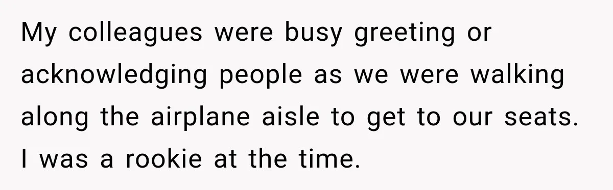 Woman Pretends To Sleep In A Stranger’s Plane Seat, Then Gets Called Out Before Takeoff My colleagues were busy greeting or acknowledging people as we were walking along the airplane aisle to get to our seats. I was a rookie at the time.