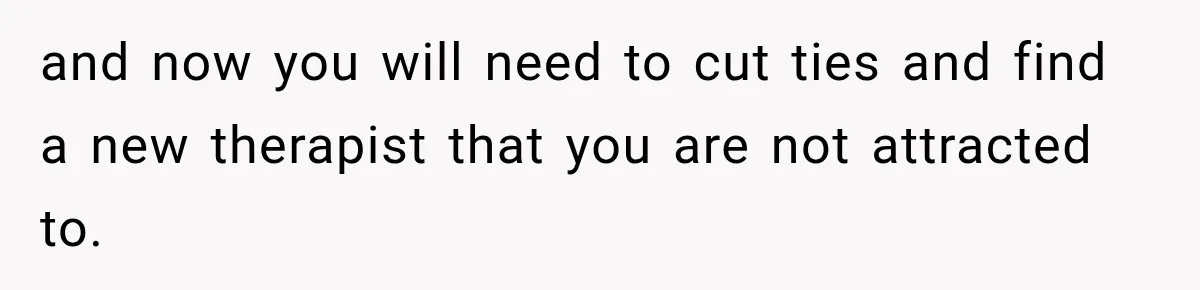 Woman Develops Feelings for Her Therapist, But One Boundary Crossing Changes Everything and now you will need to cut ties and find a new therapist that you are not attracted to.