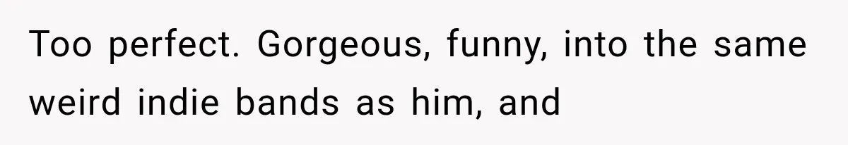 Too perfect. Gorgeous, funny, into the same weird indie bands as him, and