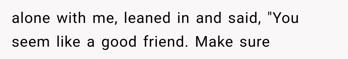 alone with me, leaned in and said, "You seem like a good friend. Make sure
