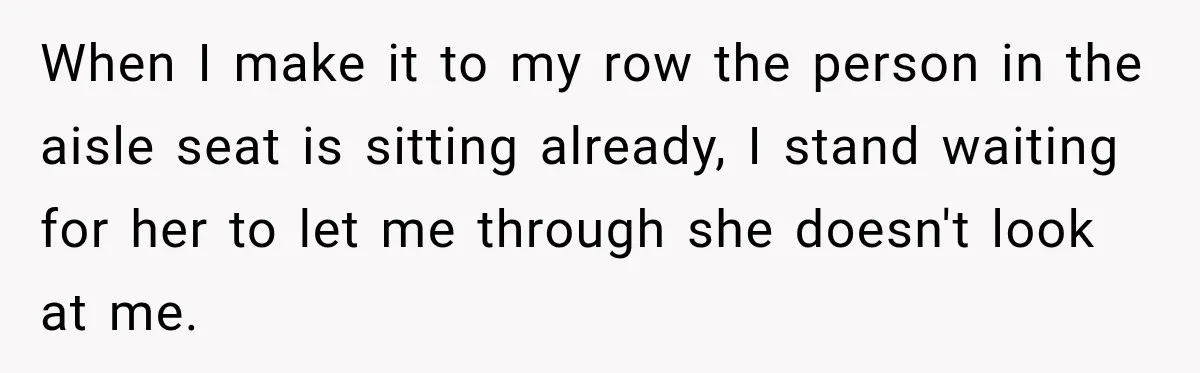 Woman Pretends To Sleep In A Stranger’s Plane Seat, Then Gets Called Out Before Takeoff When I make it to my row the person in the aisle seat is sitting already, I stand waiting for her to let me through she doesn't look at me.