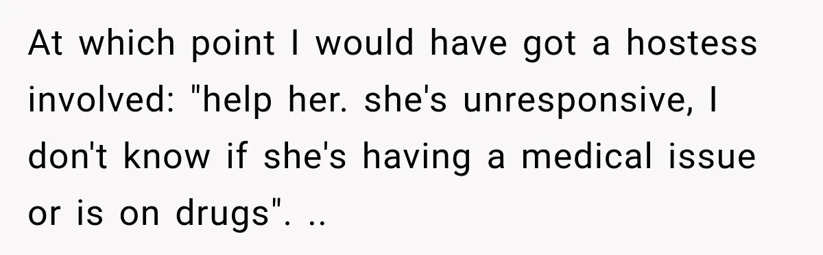 Woman Pretends To Sleep In A Stranger’s Plane Seat, Then Gets Called Out Before Takeoff At which point I would have got a hostess involved: "help her. she's unresponsive, I don't know if she's having a medical issue or is on drugs". ..