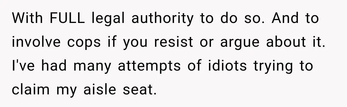 Woman Pretends To Sleep In A Stranger’s Plane Seat, Then Gets Called Out Before Takeoff With FULL legal authority to do so. And to involve cops if you resist or argue about it. I've had many attempts of idiots trying to claim my aisle seat.