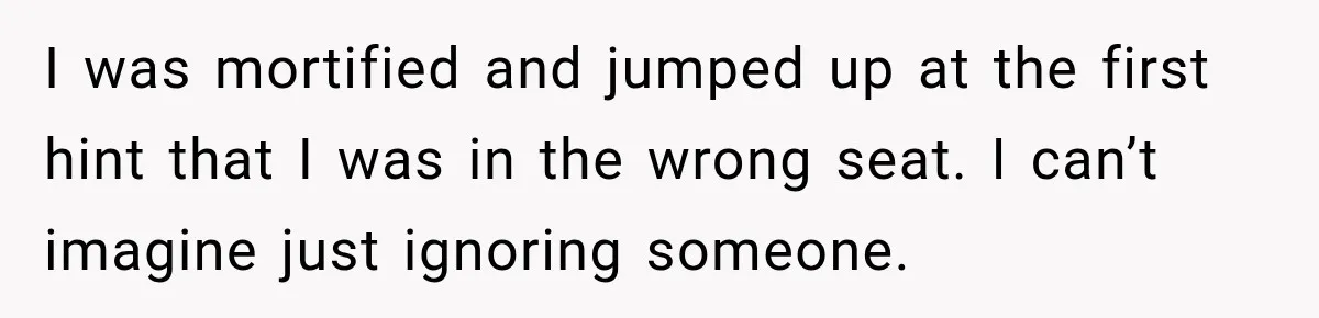 Woman Pretends To Sleep In A Stranger’s Plane Seat, Then Gets Called Out Before Takeoff I was mortified and jumped up at the first hint that I was in the wrong seat. I can’t imagine just ignoring someone.