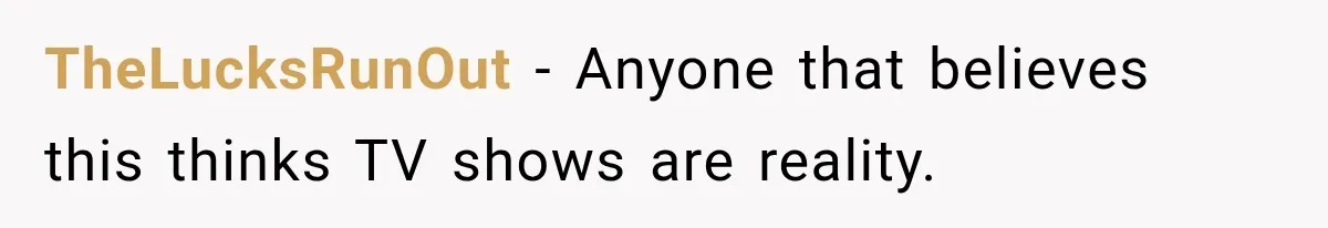 TheLucksRunOut − Anyone that believes this thinks TV shows are reality.