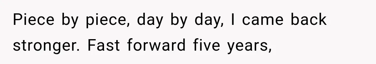 Piece by piece, day by day, I came back stronger. Fast forward five years,