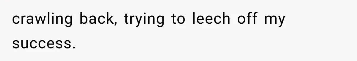 crawling back, trying to leech off my success.