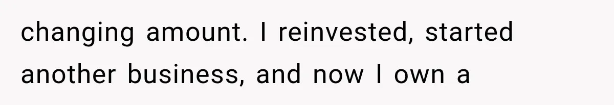 changing amount. I reinvested, started another business, and now I own a