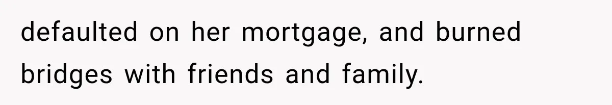 defaulted on her mortgage, and burned bridges with friends and family.