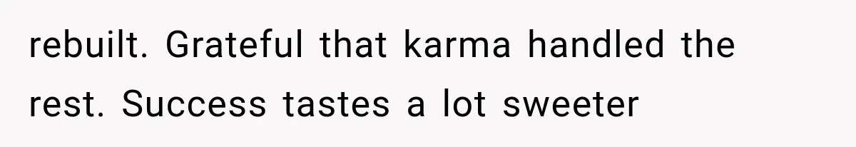 rebuilt. Grateful that karma handled the rest. Success tastes a lot sweeter