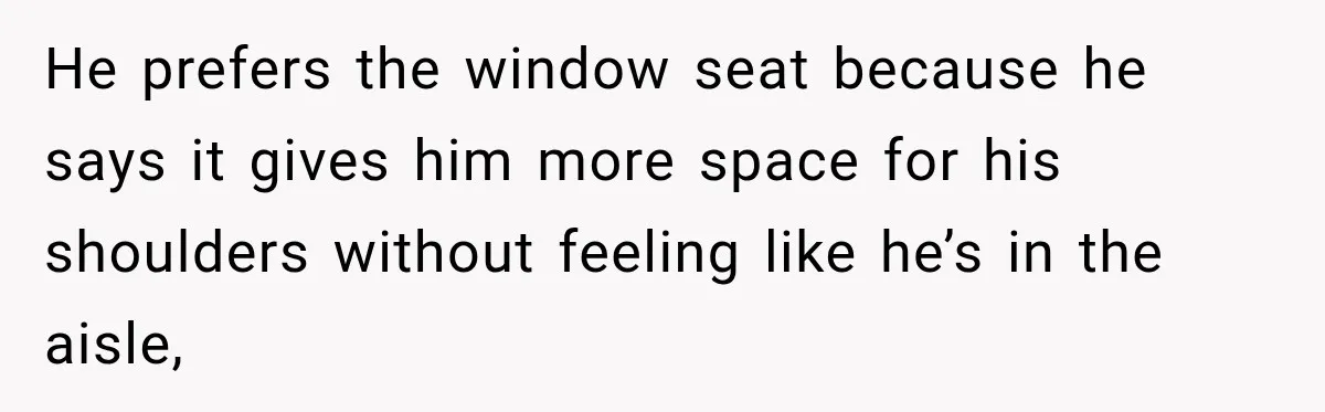 Woman Pretends To Sleep In A Stranger’s Plane Seat, Then Gets Called Out Before Takeoff He prefers the window seat because he says it gives him more space for his shoulders without feeling like he’s in the aisle,
