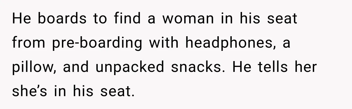 Woman Pretends To Sleep In A Stranger’s Plane Seat, Then Gets Called Out Before Takeoff He boards to find a woman in his seat from pre-boarding with headphones, a pillow, and unpacked snacks. He tells her she’s in his seat.