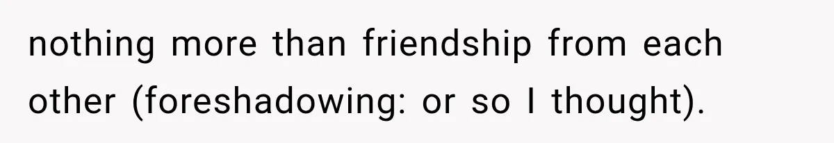 nothing more than friendship from each other (foreshadowing: or so I thought).