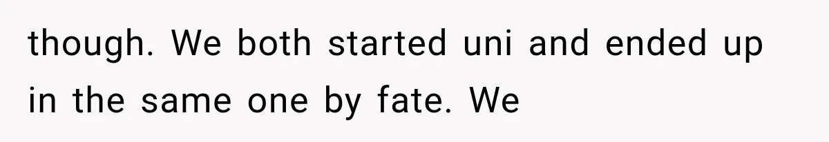though. We both started uni and ended up in the same one by fate. We
