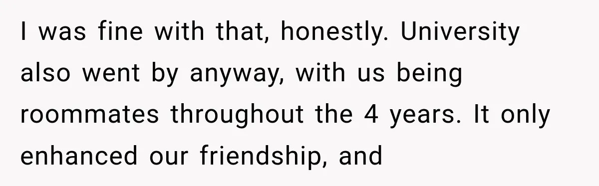 I was fine with that, honestly. University also went by anyway, with us being roommates throughout the 4 years. It only enhanced our friendship, and