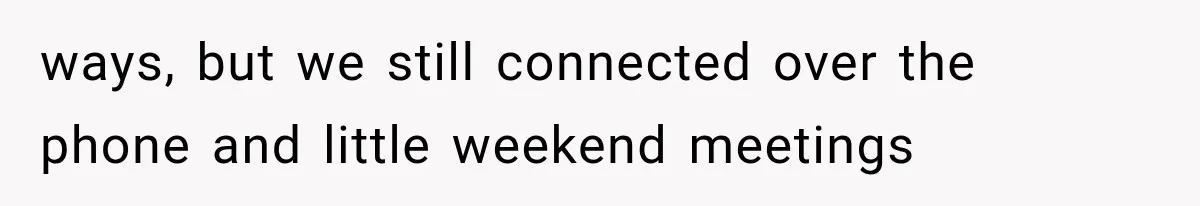 ways, but we still connected over the phone and little weekend meetings