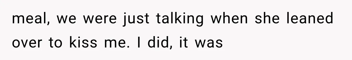 meal, we were just talking when she leaned over to kiss me. I did, it was