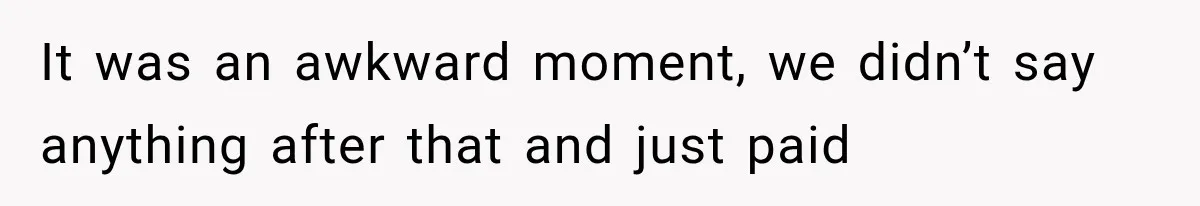 It was an awkward moment, we didn’t say anything after that and just paid