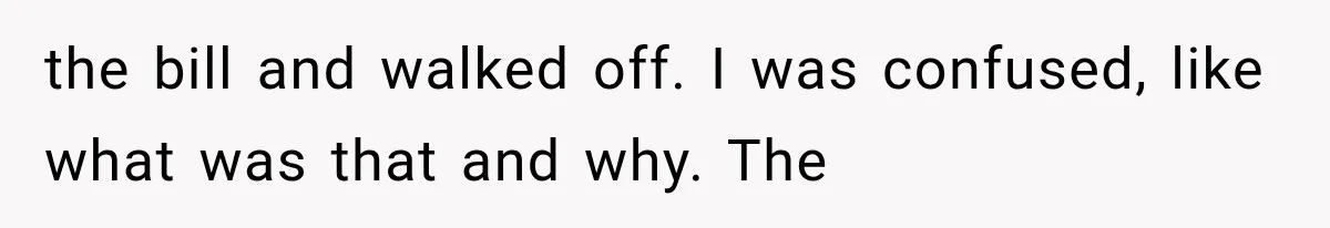 the bill and walked off. I was confused, like what was that and why. The